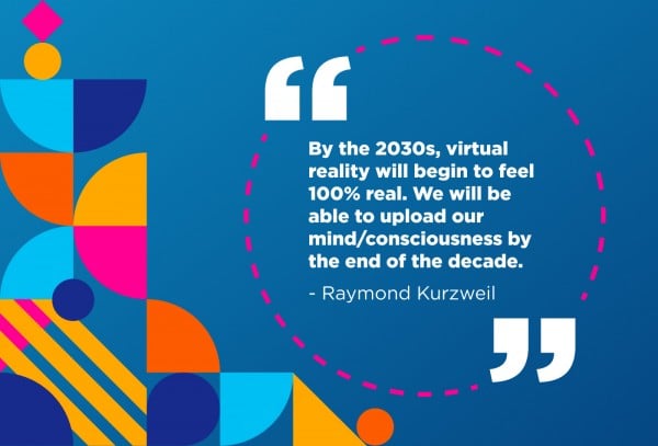 “By the 2030s, virtual reality will begin to feel 100% real. We will be able to upload our mind/consciousness by the end of the decade.” - Raymond Kurzweil